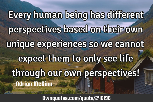 Every human being has different perspectives based on their own unique experiences so we cannot