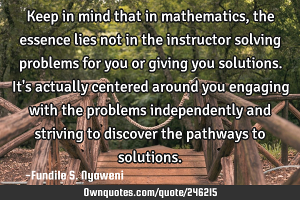 Keep in mind that in mathematics, the essence lies not in the instructor solving problems for you