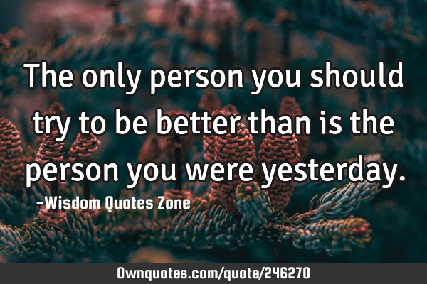 The only person you should try to be better than is the person you were