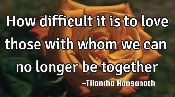 How difficult it is to love those with whom we can no longer be together