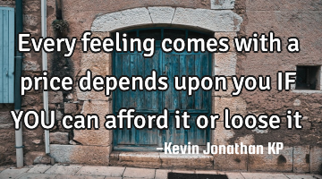 Every feeling comes with a price 
depends upon you 
IF YOU 
can afford it or loose it