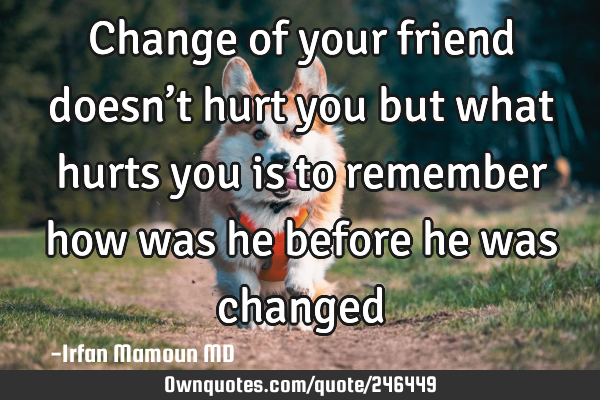 Change of your friend doesn’t hurt you but what hurts you is to remember how was he before he was