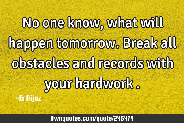 No one know , what will happen tomorrow.  Break all obstacles and records with your hardwork
