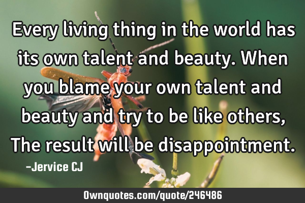 Every living thing in the world has its own talent and beauty. When you blame your own talent and