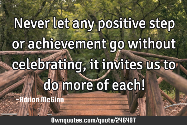 Never let any positive step or achievement go without celebrating, it invites us to do more of each!