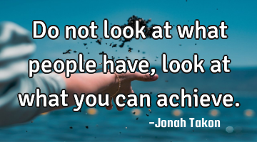 Do not look at what people have, look at what you can achieve.