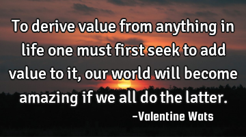 To derive value from anything in life one must first seek to add value to it, our world will become