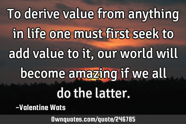 To derive value from anything in life one must first seek to add value to it, our world will become