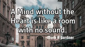 A Mind without the Heart is like a room with no sound.