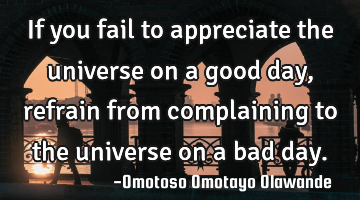 If you fail to appreciate the universe on a good day, refrain from complaining to the universe on a