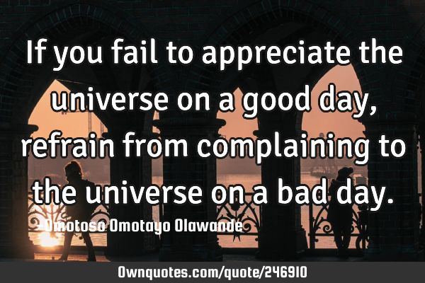 If you fail to appreciate the universe on a good day, refrain from complaining to the universe on a