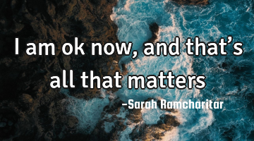 I am ok now, and that’s all that matters
