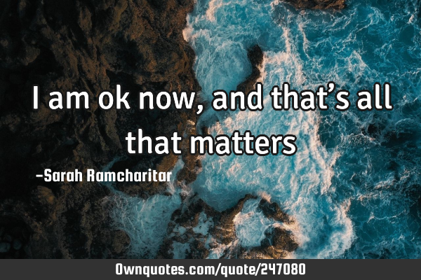 I am ok now, and that’s all that