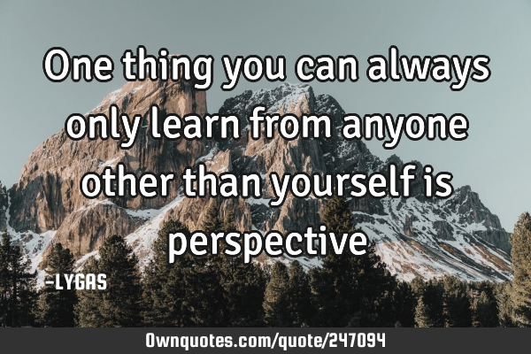 One thing you can always only learn from anyone other than yourself is