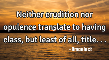 Neither erudition nor opulence translate to having class, but least of all, title...