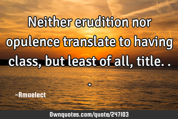Neither erudition nor opulence translate to having class, but least of all,