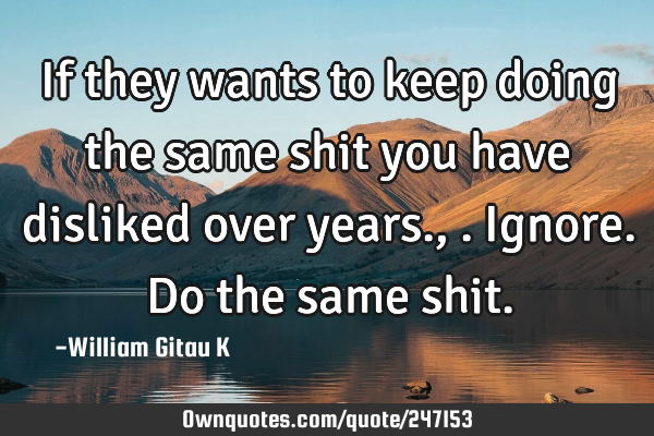If they wants to keep doing the same shit you have disliked over years.,.ignore. Do the same