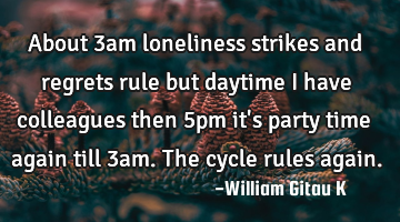About 3am loneliness strikes and regrets rule but daytime I have colleagues then 5pm it