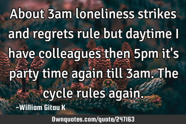 About 3am loneliness strikes and regrets rule but daytime I have colleagues then 5pm it