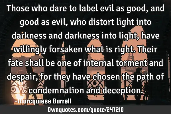 Those who dare to label evil as good, and good as evil, who distort light into darkness and