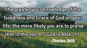 The greater your knowledge of the Goodness and Grace of God on your life, the more likely you are