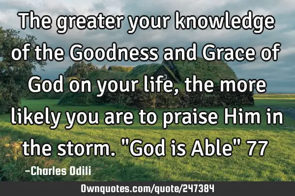 The greater your knowledge of the Goodness and Grace of God on your life, the more likely you are