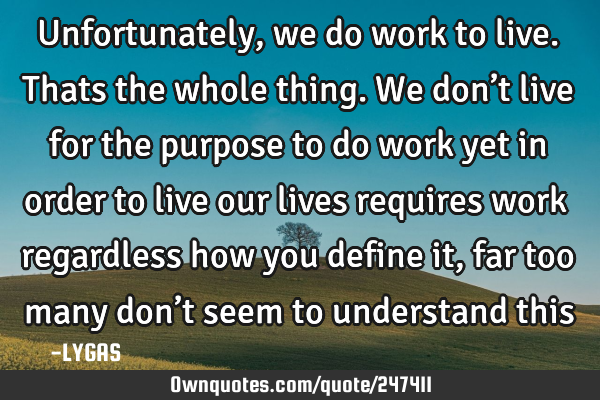 Unfortunately, we do work to live. Thats the whole thing. We don’t live for the purpose to do