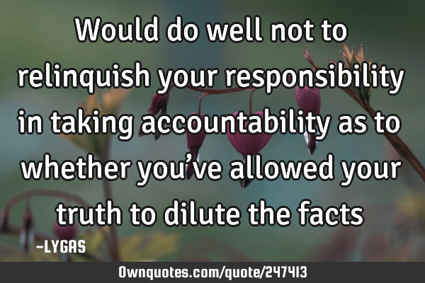 Would do well not to relinquish your responsibility in taking accountability as to whether you’ve