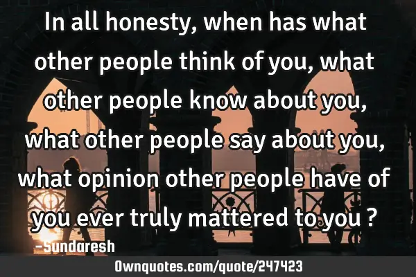 In all honesty, when has what other people think of you, what other people know about you, what