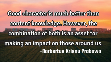 Good character is much better than content knowledge. However, the combination of both is an asset