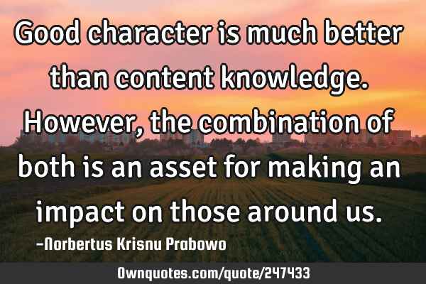 Good character is much better than content knowledge. However, the combination of both is an asset