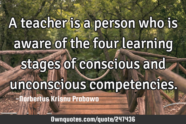 A teacher is a person who is aware of the four learning stages of conscious and unconscious