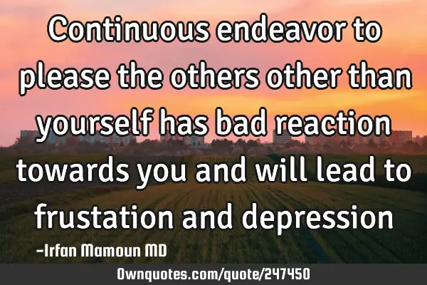 Continuous endeavor to please the others other than yourself has bad reaction towards you and will