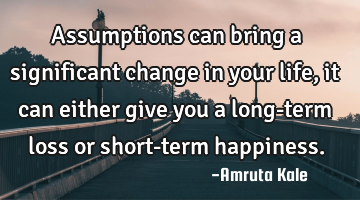 Assumptions can bring a significant change in your life, it can either give you a long-term loss or