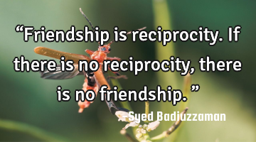 “Friendship is reciprocity. If there is no reciprocity, there is no friendship.”