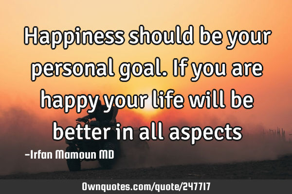 Happiness should be your personal goal. If you are happy your life will be better in all