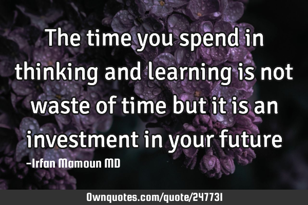 The time you spend in thinking and learning is not waste of time but it is an investment in your