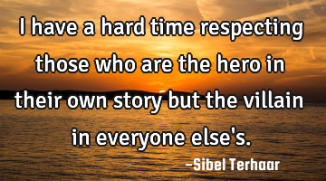 I have a hard time respecting 
those who are the hero in their 
own story but the villain 
in