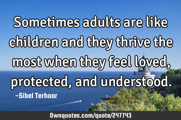 Sometimes adults are like children and they thrive the most when
they feel loved, protected,