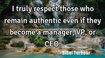 I truly respect those who remain authentic even if they become 
a manager, VP, or CEO.