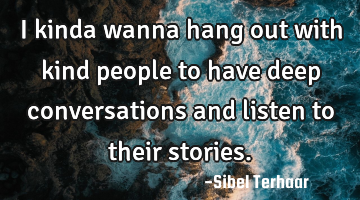 I kinda wanna hang out 
with kind people to have deep conversations and listen to their stories.