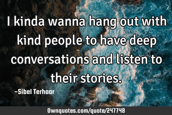 I kinda wanna hang out
with kind people to have deep conversations and listen to their