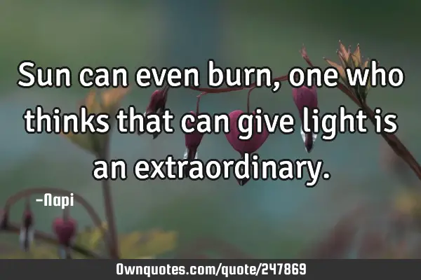 Sun can even burn,one who thinks that can give light is an
