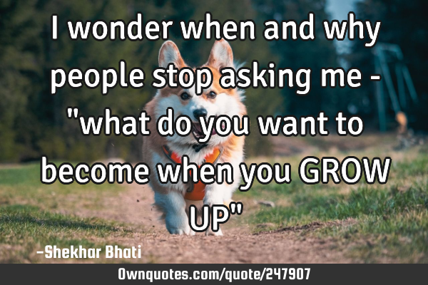 I wonder when and why people stop asking me - "what do you want to become when you GROW UP"