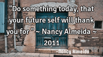 "Do something today, that your future self will thank you for " ~ Nancy Almeida ~ 2011