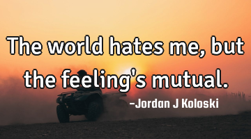 The world hates me, but the feeling