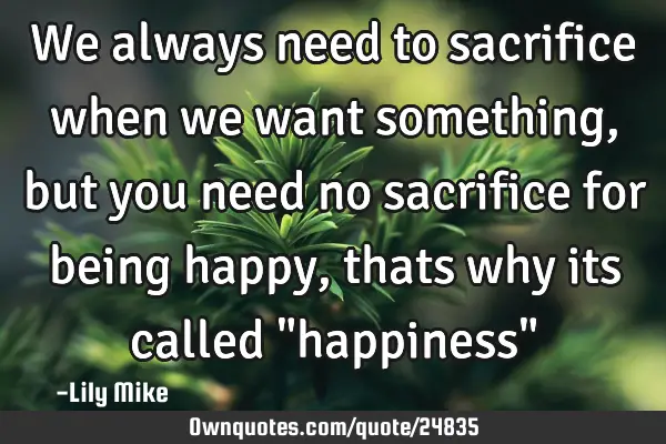 We always need to sacrifice when we want something, but you need no sacrifice for being happy,