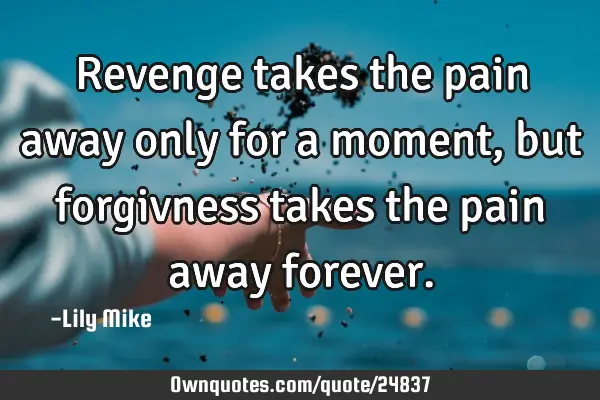 Revenge takes the pain away only for a moment, but forgivness takes the pain away