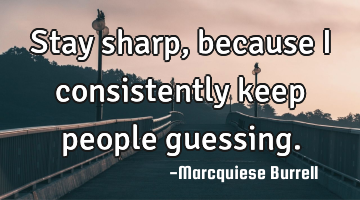 Stay sharp, because I consistently keep people guessing.