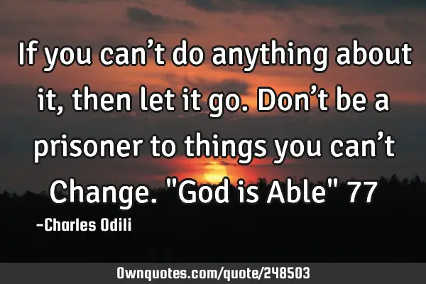 If you can’t do anything about it, then let it go. Don’t be a prisoner to things you can’t C